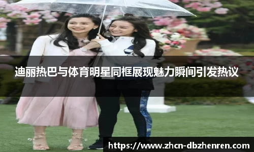 迪丽热巴与体育明星同框展现魅力瞬间引发热议